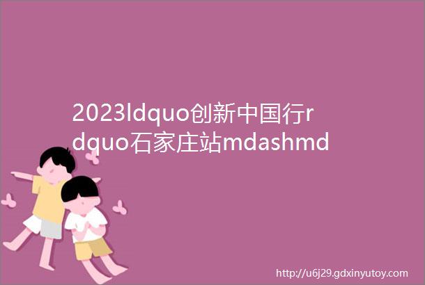 2023ldquo创新中国行rdquo石家庄站mdashmdash数字化赋能ldquo专精特新rdquo企业发展活动成功举办