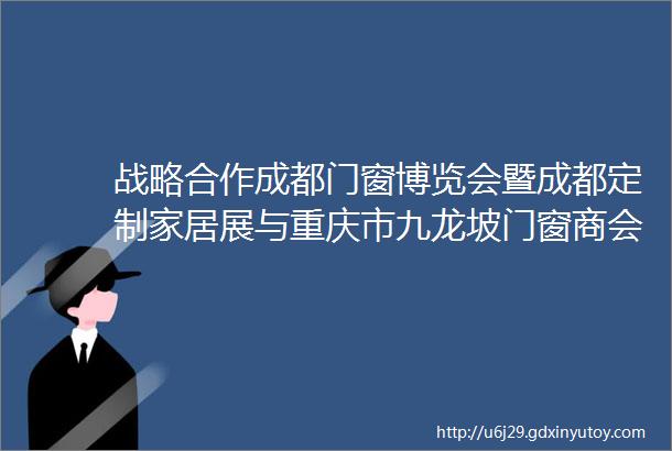 战略合作成都门窗博览会暨成都定制家居展与重庆市九龙坡门窗商会达成战略合作